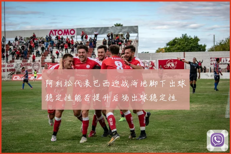 阿利松代表巴西迎战海地脚下出球稳定性能否提升后场出球稳定性