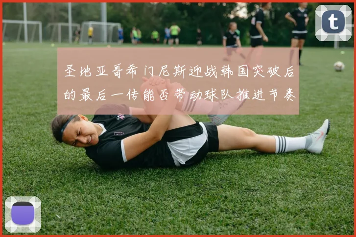 圣地亚哥希门尼斯迎战韩国突破后的最后一传能否带动球队推进节奏