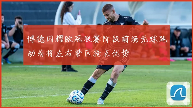 博德闪耀欧冠联赛阶段前场无球跑动或将左右禁区抢点优势