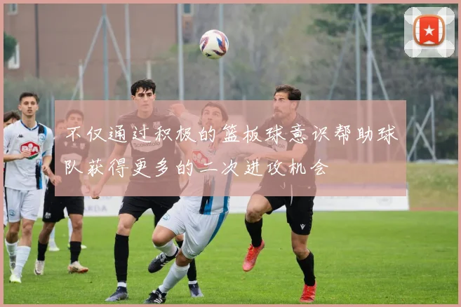 不仅通过积极的篮板球意识帮助球队获得更多的二次进攻机会