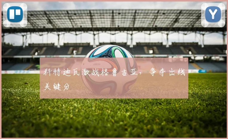 科特迪瓦激战格鲁吉亚，争夺出线关键分