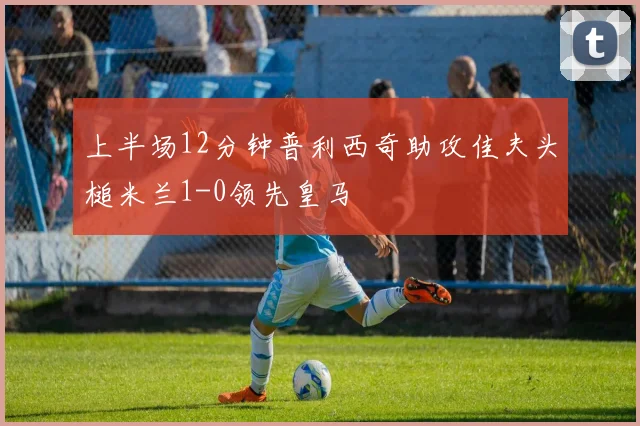 上半场12分钟普利西奇助攻佳夫头槌米兰1-0领先皇马