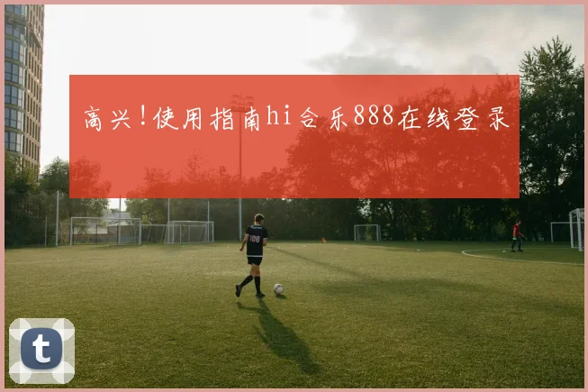 高兴!使用指南hi合乐888在线登录