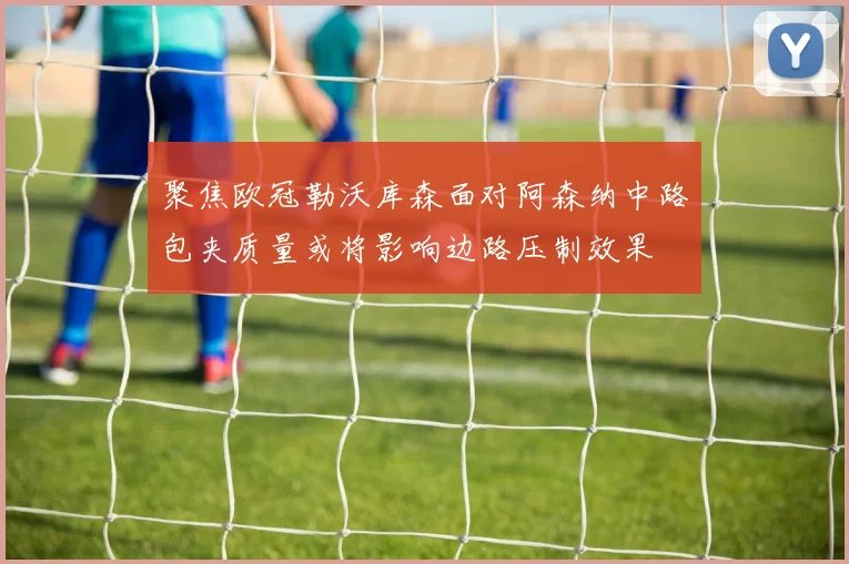 聚焦欧冠勒沃库森面对阿森纳中路包夹质量或将影响边路压制效果