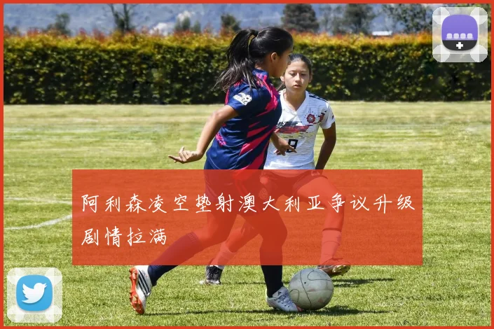 阿利森凌空垫射澳大利亚争议升级剧情拉满