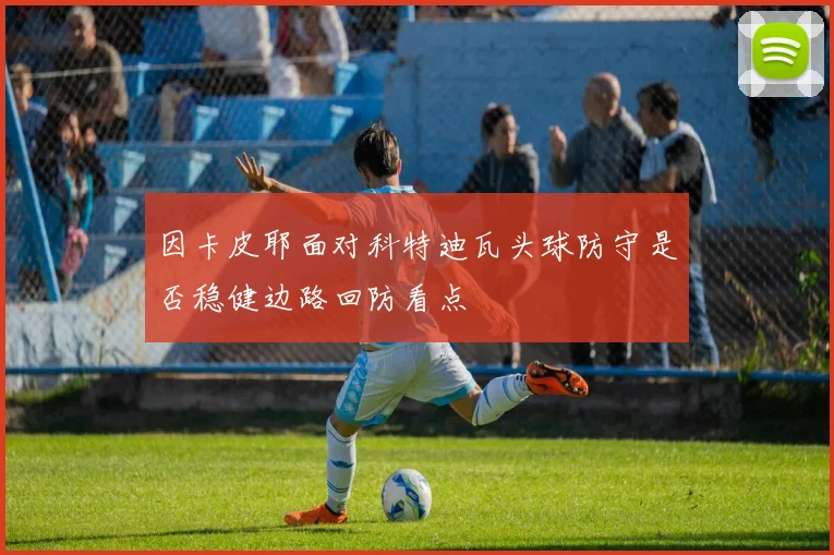 因卡皮耶面对科特迪瓦头球防守是否稳健边路回防看点