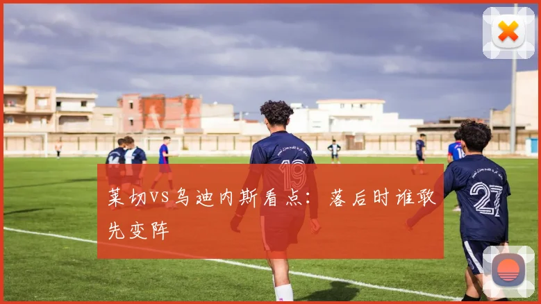 莱切vs乌迪内斯看点：落后时谁敢先变阵