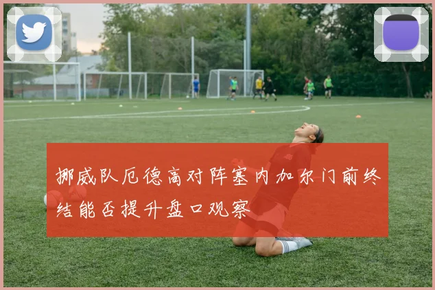 挪威队厄德高对阵塞内加尔门前终结能否提升盘口观察