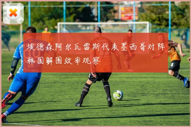 埃德森阿尔瓦雷斯代表墨西哥对阵韩国解围效率观察