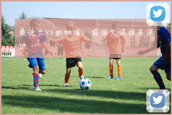 桑德兰vs利物浦，前场失误谁来保护