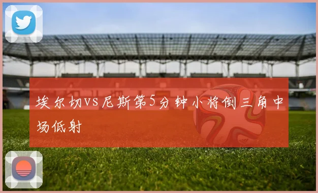 埃尔切vs尼斯第5分钟小将倒三角中场低射