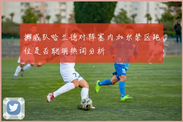 挪威队哈兰德对阵塞内加尔禁区跑位是否聪明热词分析